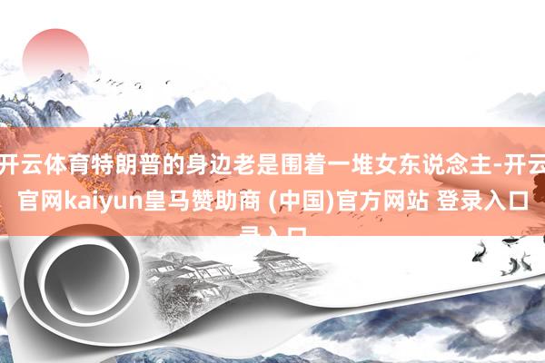 开云体育特朗普的身边老是围着一堆女东说念主-开云官网kaiyun皇马赞助商 (中国)官方网站 登录入口
