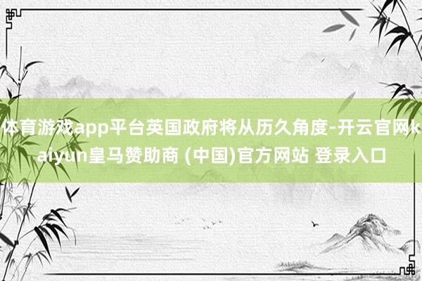 体育游戏app平台英国政府将从历久角度-开云官网kaiyun皇马赞助商 (中国)官方网站 登录入口