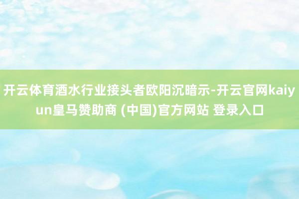 开云体育酒水行业接头者欧阳沉暗示-开云官网kaiyun皇马赞助商 (中国)官方网站 登录入口