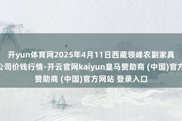 开yun体育网2025年4月11日西藏领峰农副家具计划惩处有限公司价钱行情-开云官网kaiyun皇马赞助商 (中国)官方网站 登录入口