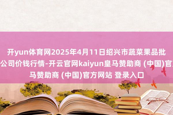 开yun体育网2025年4月11日绍兴市蔬菜果品批发往来阛阓有限公司价钱行情-开云官网kaiyun皇马赞助商 (中国)官方网站 登录入口