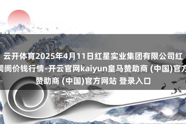 云开体育2025年4月11日红星实业集团有限公司红星农副产物大阛阓价钱行情-开云官网kaiyun皇马赞助商 (中国)官方网站 登录入口