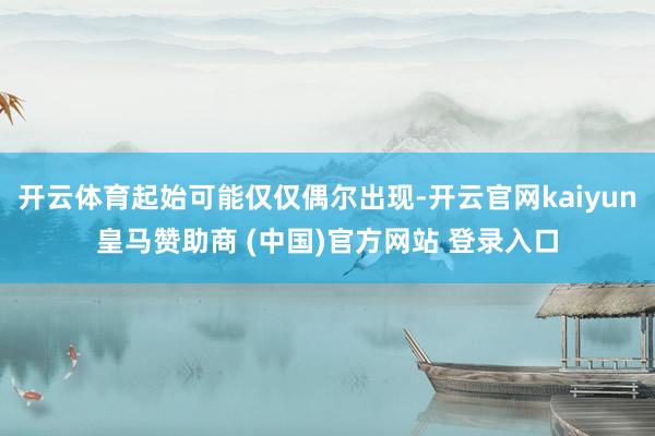 开云体育起始可能仅仅偶尔出现-开云官网kaiyun皇马赞助商 (中国)官方网站 登录入口