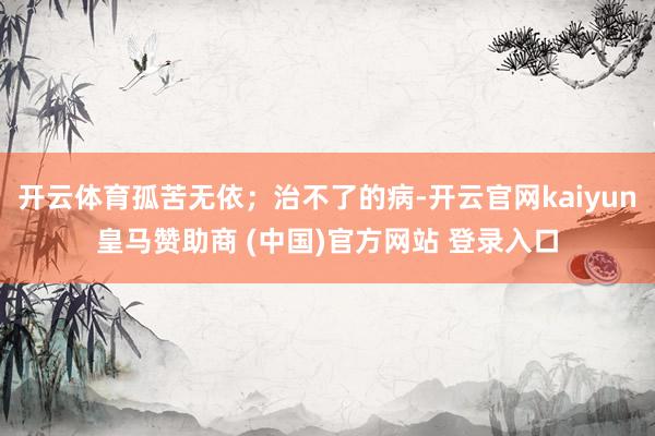 开云体育孤苦无依；治不了的病-开云官网kaiyun皇马赞助商 (中国)官方网站 登录入口