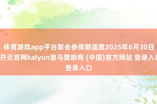 体育游戏app平台聚会参保期适度2025年6月30日-开云官网kaiyun皇马赞助商 (中国)官方网站 登录入口