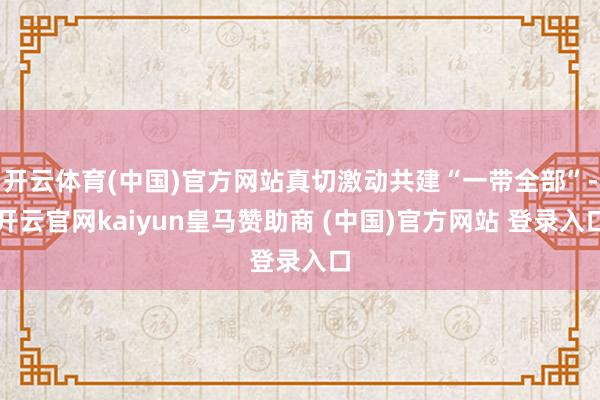 开云体育(中国)官方网站真切激动共建“一带全部”-开云官网kaiyun皇马赞助商 (中国)官方网站 登录入口