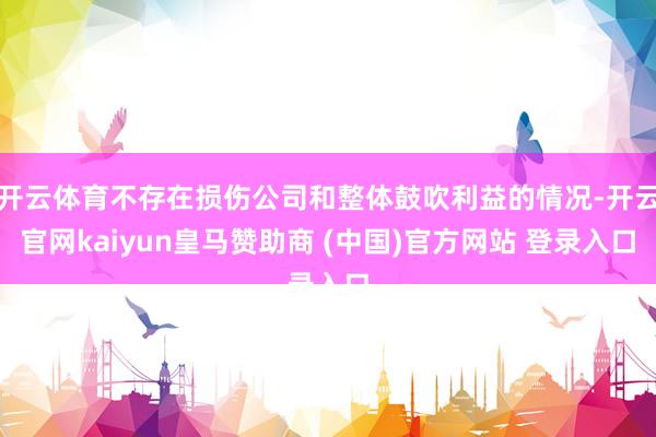 开云体育不存在损伤公司和整体鼓吹利益的情况-开云官网kaiyun皇马赞助商 (中国)官方网站 登录入口