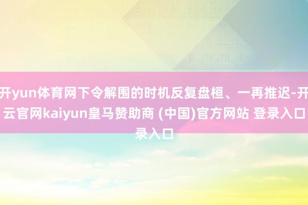 开yun体育网下令解围的时机反复盘桓、一再推迟-开云官网kaiyun皇马赞助商 (中国)官方网站 登录入口