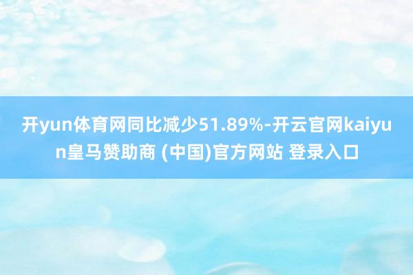 开yun体育网同比减少51.89%-开云官网kaiyun皇马赞助商 (中国)官方网站 登录入口