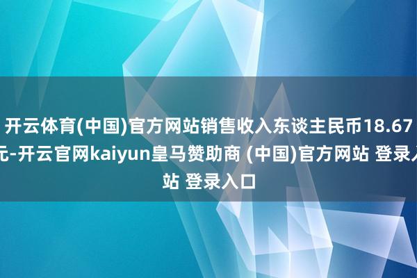 开云体育(中国)官方网站销售收入东谈主民币18.67亿元-开云官网kaiyun皇马赞助商 (中国)官方网站 登录入口