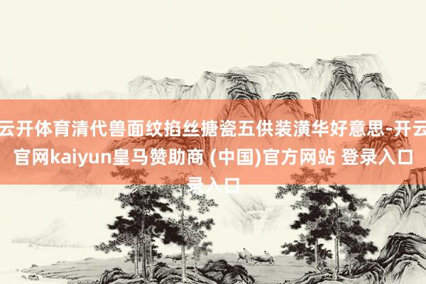 云开体育清代兽面纹掐丝搪瓷五供装潢华好意思-开云官网kaiyun皇马赞助商 (中国)官方网站 登录入口