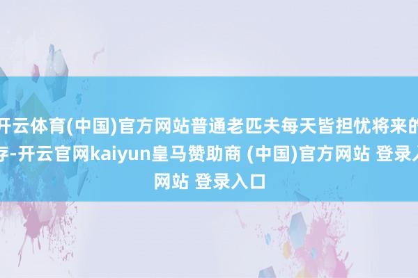 开云体育(中国)官方网站普通老匹夫每天皆担忧将来的生存-开云官网kaiyun皇马赞助商 (中国)官方网站 登录入口