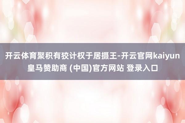 开云体育聚积有狡计权于居摄王-开云官网kaiyun皇马赞助商 (中国)官方网站 登录入口