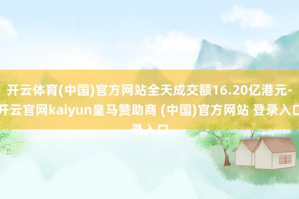 开云体育(中国)官方网站全天成交额16.20亿港元-开云官网kaiyun皇马赞助商 (中国)官方网站 登录入口