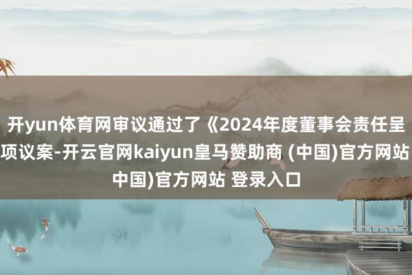 开yun体育网审议通过了《2024年度董事会责任呈报》等多项议案-开云官网kaiyun皇马赞助商 (中国)官方网站 登录入口