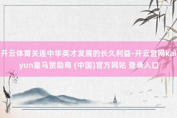 开云体育关连中华英才发展的长久利益-开云官网kaiyun皇马赞助商 (中国)官方网站 登录入口