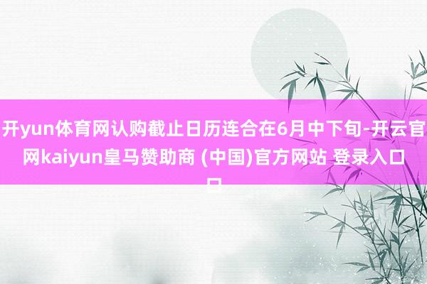 开yun体育网认购截止日历连合在6月中下旬-开云官网kaiyun皇马赞助商 (中国)官方网站 登录入口