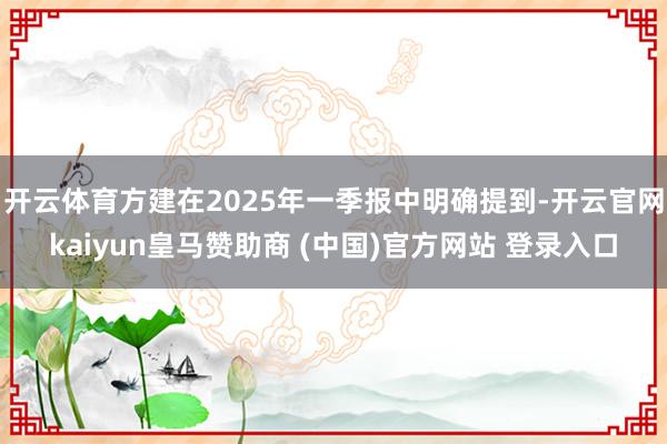 开云体育方建在2025年一季报中明确提到-开云官网kaiyun皇马赞助商 (中国)官方网站 登录入口