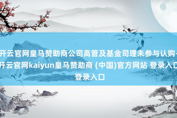 开云官网皇马赞助商公司高管及基金司理未参与认购-开云官网kaiyun皇马赞助商 (中国)官方网站 登录入口