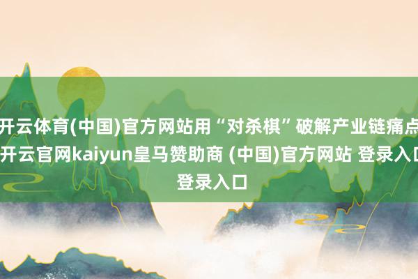 开云体育(中国)官方网站用“对杀棋”破解产业链痛点-开云官网kaiyun皇马赞助商 (中国)官方网站 登录入口