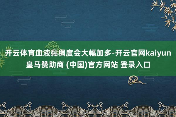 开云体育血液黏稠度会大幅加多-开云官网kaiyun皇马赞助商 (中国)官方网站 登录入口