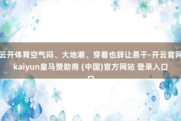 云开体育空气闷、大地潮、穿着也辞让易干-开云官网kaiyun皇马赞助商 (中国)官方网站 登录入口