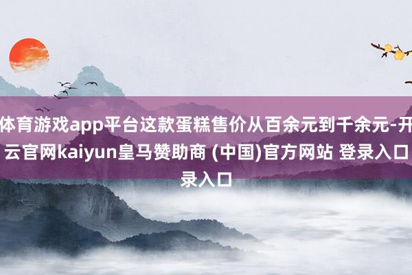 体育游戏app平台这款蛋糕售价从百余元到千余元-开云官网kaiyun皇马赞助商 (中国)官方网站 登录入口