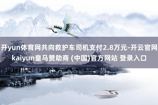 开yun体育网共向救护车司机支付2.8万元-开云官网kaiyun皇马赞助商 (中国)官方网站 登录入口