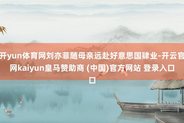 开yun体育网刘亦菲随母亲远赴好意思国肄业-开云官网kaiyun皇马赞助商 (中国)官方网站 登录入口