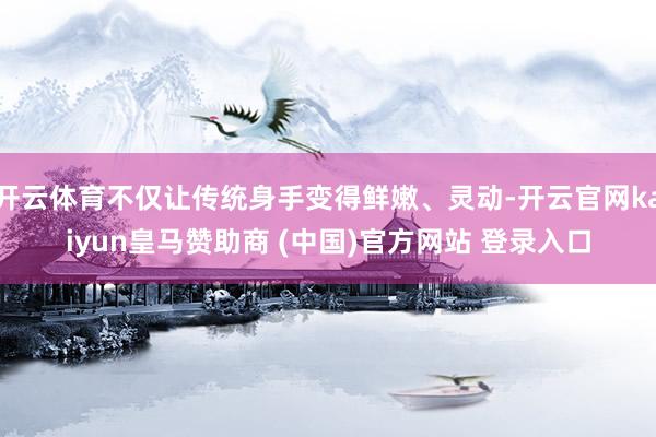 开云体育不仅让传统身手变得鲜嫩、灵动-开云官网kaiyun皇马赞助商 (中国)官方网站 登录入口