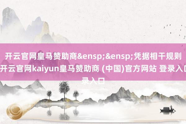 开云官网皇马赞助商&ensp;&ensp;凭据相干规则-开云官网kaiyun皇马赞助商 (中国)官方网站 登录入口