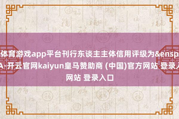 体育游戏app平台刊行东谈主主体信用评级为&ensp;AA-开云官网kaiyun皇马赞助商 (中国)官方网站 登录入口