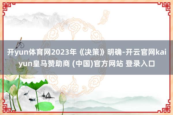 开yun体育网2023年《决策》明确-开云官网kaiyun皇马赞助商 (中国)官方网站 登录入口