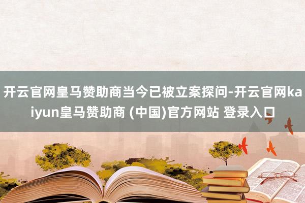 开云官网皇马赞助商　　当今已被立案探问-开云官网kaiyun皇马赞助商 (中国)官方网站 登录入口
