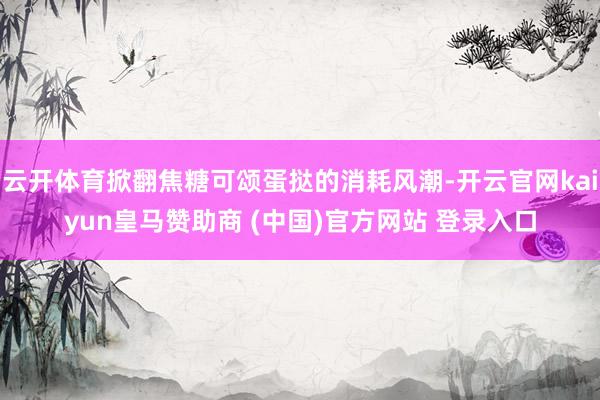 云开体育掀翻焦糖可颂蛋挞的消耗风潮-开云官网kaiyun皇马赞助商 (中国)官方网站 登录入口