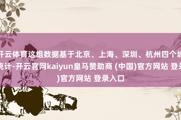 开云体育这组数据基于北京、上海、深圳、杭州四个城市的统计-开云官网kaiyun皇马赞助商 (中国)官方网站 登录入口