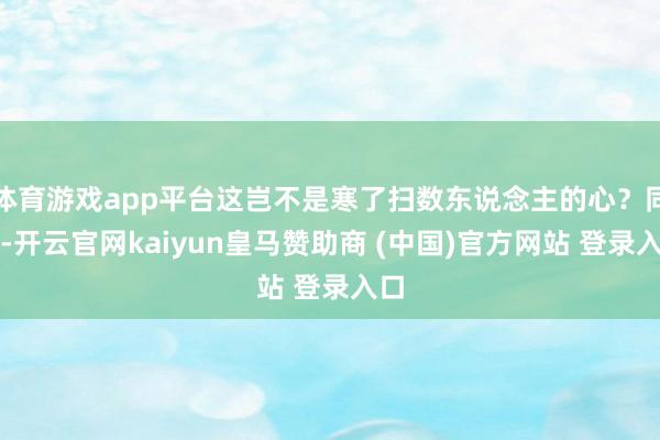 体育游戏app平台这岂不是寒了扫数东说念主的心？同期-开云官网kaiyun皇马赞助商 (中国)官方网站 登录入口