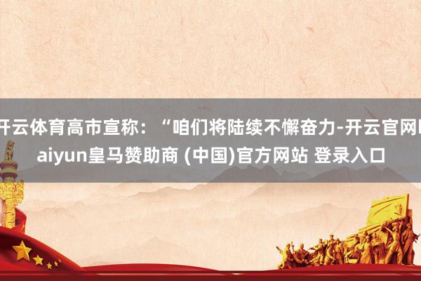 开云体育高市宣称：“咱们将陆续不懈奋力-开云官网kaiyun皇马赞助商 (中国)官方网站 登录入口
