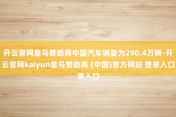开云官网皇马赞助商中国汽车销量为290.4万辆-开云官网kaiyun皇马赞助商 (中国)官方网站 登录入口