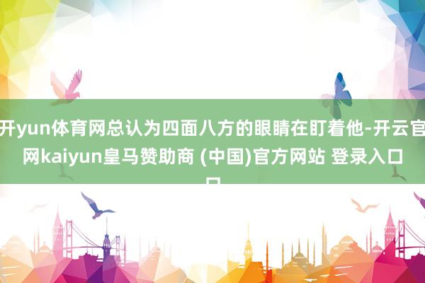 开yun体育网总认为四面八方的眼睛在盯着他-开云官网kaiyun皇马赞助商 (中国)官方网站 登录入口