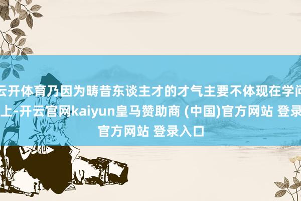 云开体育乃因为畴昔东谈主才的才气主要不体现在学问几许上-开云官网kaiyun皇马赞助商 (中国)官方网站 登录入口
