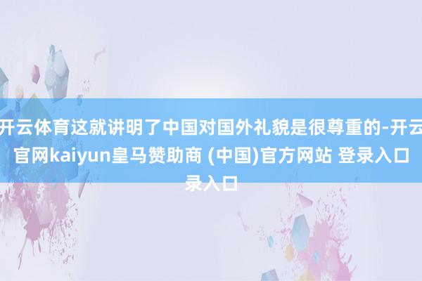 开云体育这就讲明了中国对国外礼貌是很尊重的-开云官网kaiyun皇马赞助商 (中国)官方网站 登录入口
