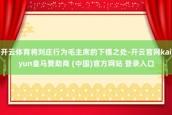 开云体育将刘庄行为毛主席的下榻之处-开云官网kaiyun皇马赞助商 (中国)官方网站 登录入口