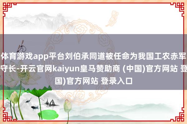 体育游戏app平台刘伯承同道被任命为我国工农赤军的总防守长-开云官网kaiyun皇马赞助商 (中国)官方网站 登录入口