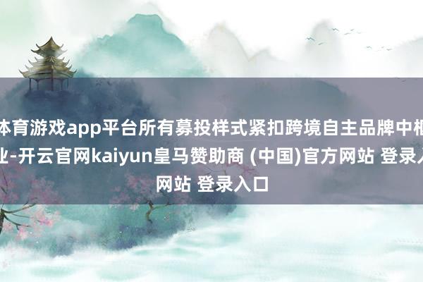 体育游戏app平台所有募投样式紧扣跨境自主品牌中枢主业-开云官网kaiyun皇马赞助商 (中国)官方网站 登录入口