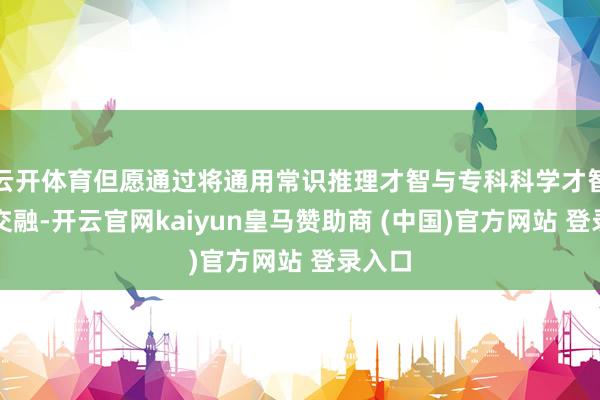 云开体育但愿通过将通用常识推理才智与专科科学才智原生交融-开云官网kaiyun皇马赞助商 (中国)官方网站 登录入口