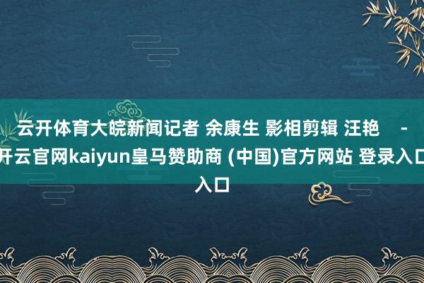 云开体育大皖新闻记者 余康生 影相剪辑 汪艳    -开云官网kaiyun皇马赞助商 (中国)官方网站 登录入口